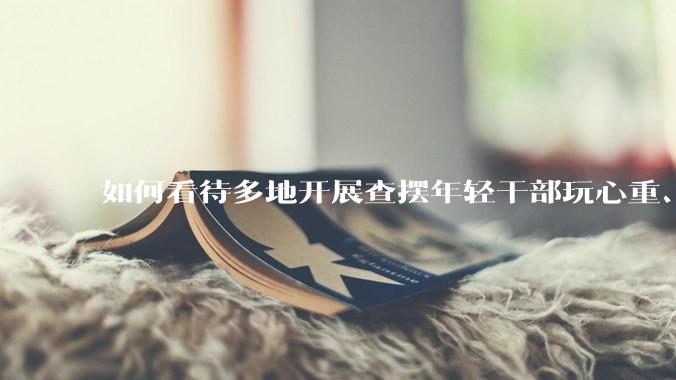 如何看待多地开展查摆年轻干部玩心重、混日子、说话随意、口大气粗等问题的行动？