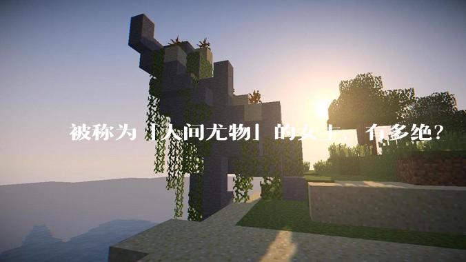 被称为「人间尤物」的女主，有多绝？